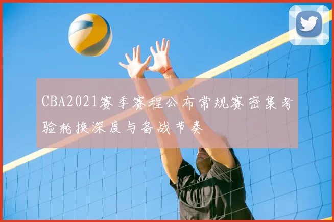 CBA2021赛季赛程公布常规赛密集考验轮换深度与备战节奏