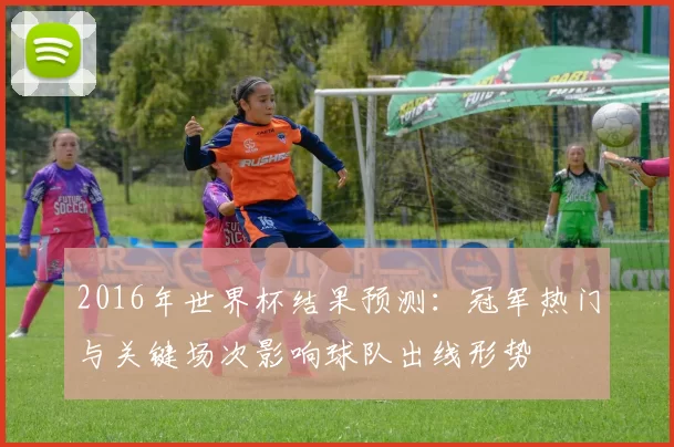 2016年世界杯结果预测：冠军热门与关键场次影响球队出线形势