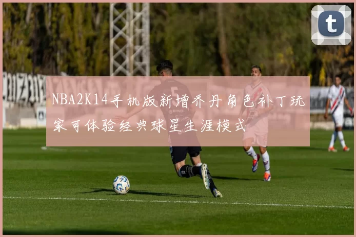 NBA2K14手机版新增乔丹角色补丁玩家可体验经典球星生涯模式