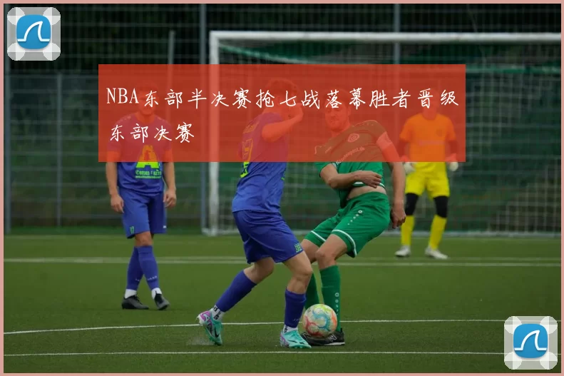 NBA东部半决赛抢七战落幕胜者晋级东部决赛