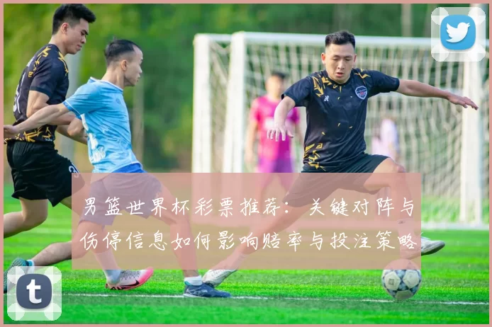 男篮世界杯彩票推荐：关键对阵与伤停信息如何影响赔率与投注策略