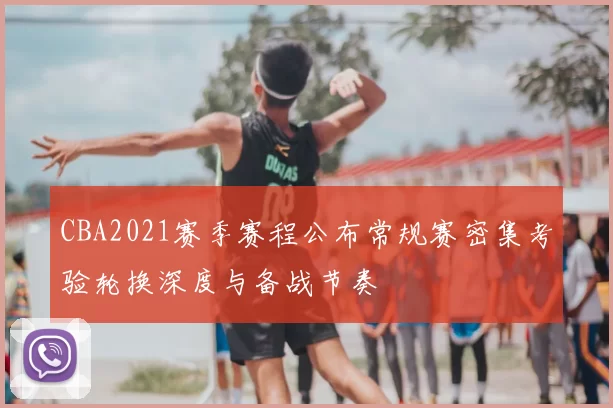 CBA2021赛季赛程公布常规赛密集考验轮换深度与备战节奏