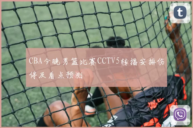 CBA今晚男篮比赛CCTV5转播安排伤停及看点预测