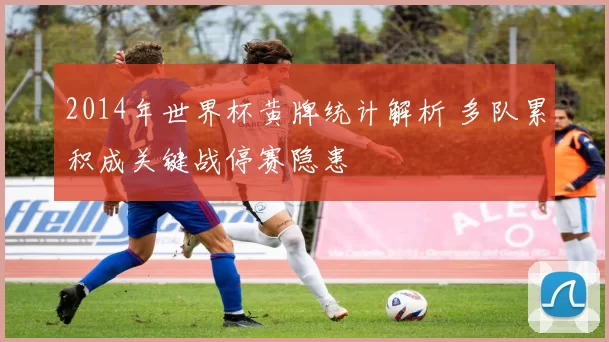 2014年世界杯黄牌统计解析 多队累积成关键战停赛隐患